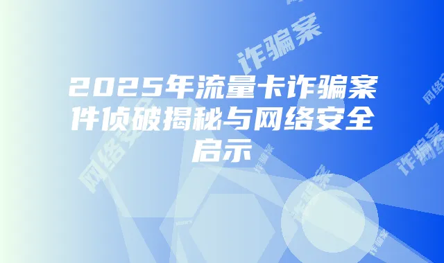 2025年流量卡诈骗案件侦破揭秘与网络安全启示