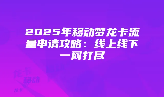 2025年移动梦龙卡流量申请攻略:线上线下一网打尽