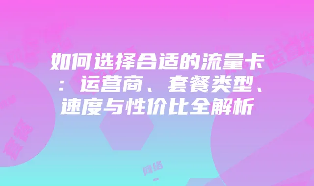 如何选择合适的流量卡：运营商、套餐类型、速度与性价比全解析