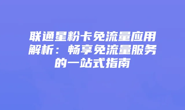 联通星粉卡免流量应用解析:畅享免流量服务的一站式指南