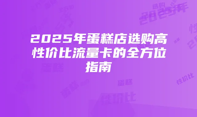 2025年蛋糕店选购高性价比流量卡的全方位指南