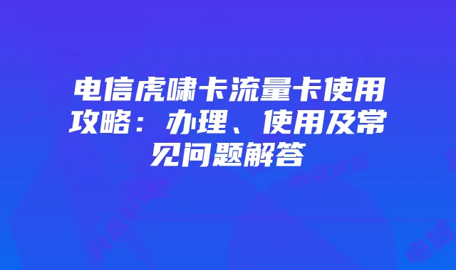电信虎啸卡流量卡使用攻略：办理、使用及常见问题解答