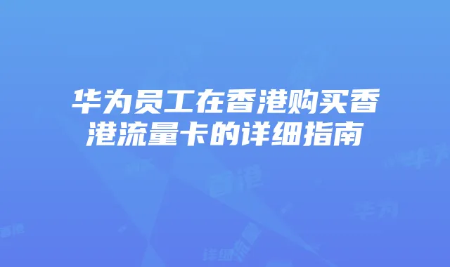 华为员工在香港购买香港流量卡的详细指南