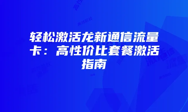 轻松激活龙新通信流量卡：高性价比套餐激活指南