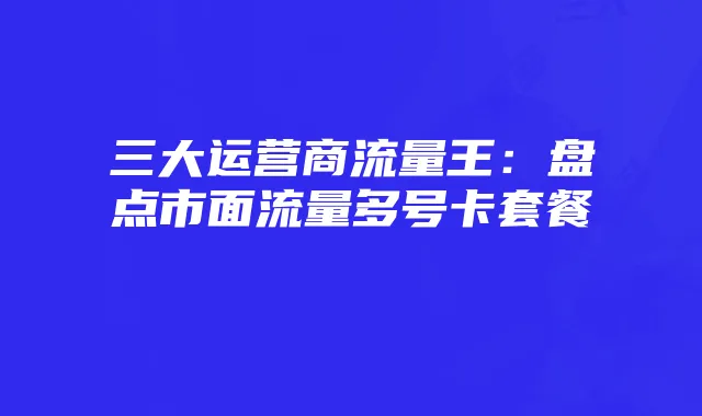 三大运营商流量王:盘点市面流量多号卡套餐