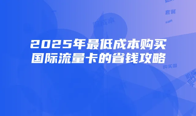 2025年最低成本购买国际流量卡的省钱攻略