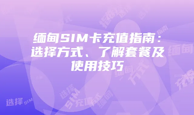缅甸SIM卡充值指南:选择方式、了解套餐及使用技巧