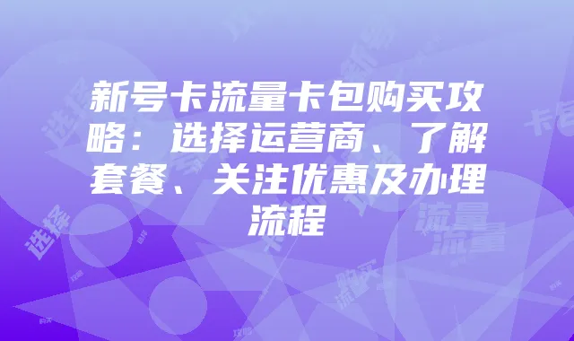 新号卡流量卡包购买攻略：选择运营商、了解套餐、关注优惠及办理流程