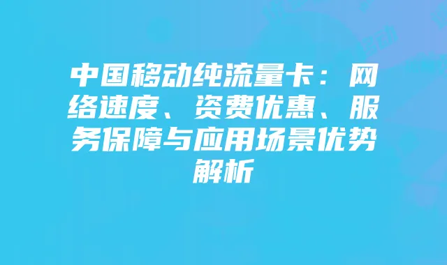 中国移动纯流量卡：网络速度、资费优惠、服务保障与应用场景优势解析
