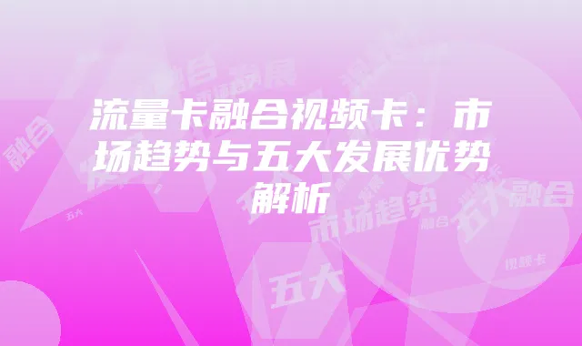 流量卡融合视频卡:市场趋势与五大发展优势解析
