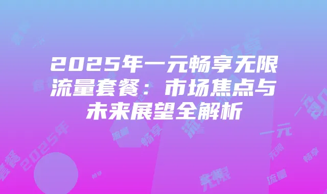 2025年一元畅享无限流量套餐:市场焦点与未来展望全解析