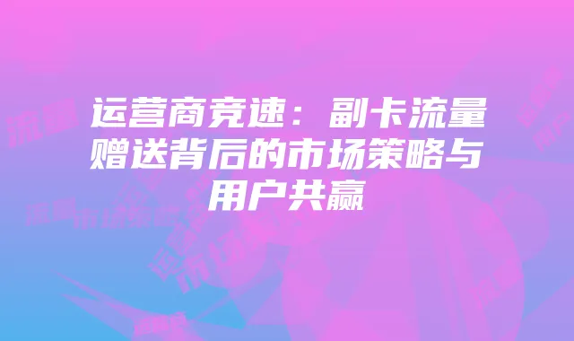 运营商竞速：副卡流量赠送背后的市场策略与用户共赢