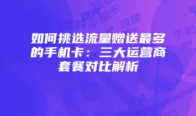 如何挑选流量赠送最多的手机卡:三大运营商套餐对比解析
