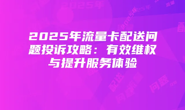 2025年流量卡配送问题投诉攻略:有效维权与提升服务体验