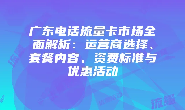 广东电话流量卡市场全面解析:运营商选择、套餐内容、资费标准与优惠活动
