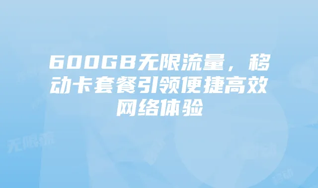 600GB无限流量，移动卡套餐引领便捷高效网络体验