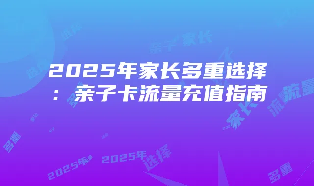 2025年家长多重选择:亲子卡流量充值指南