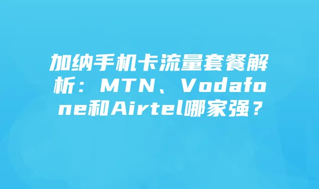 加纳手机卡流量套餐解析：MTN、Vodafone和Airtel哪家强？