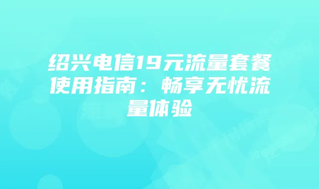 绍兴电信19元流量套餐使用指南：畅享无忧流量体验