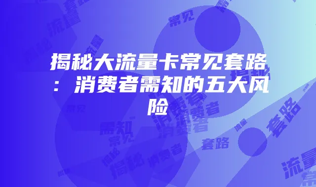 揭秘大流量卡常见套路：消费者需知的五大风险