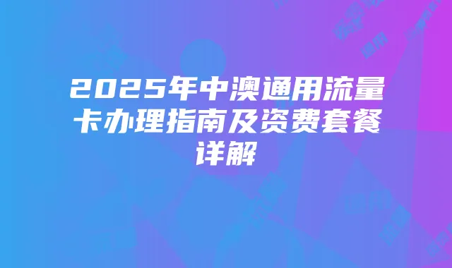 2025年中澳通用流量卡办理指南及资费套餐详解