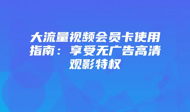 大流量视频会员卡使用指南:享受无广告高清观影特权