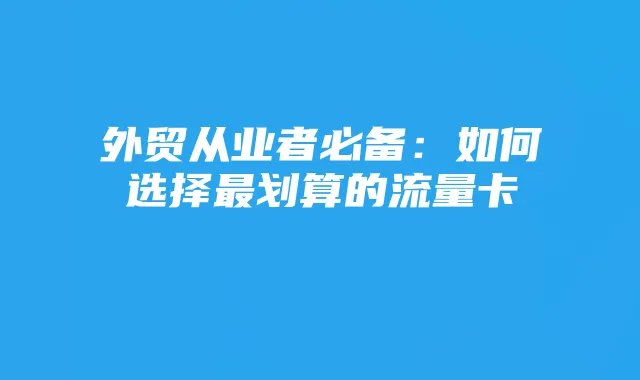 外贸从业者必备：如何选择最划算的流量卡