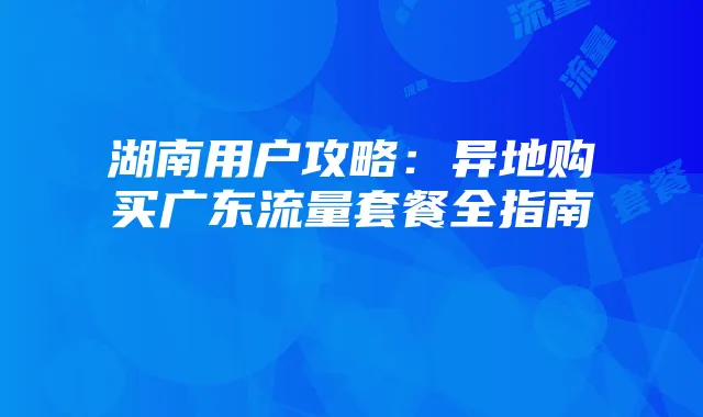 湖南用户攻略：异地购买广东流量套餐全指南