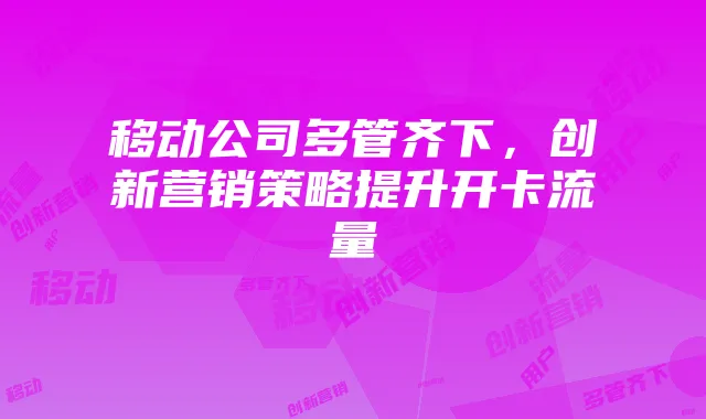 移动公司多管齐下,创新营销策略提升开卡流量