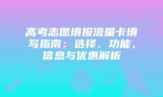 高考志愿填报流量卡填写指南：选择、功能、信息与优惠解析