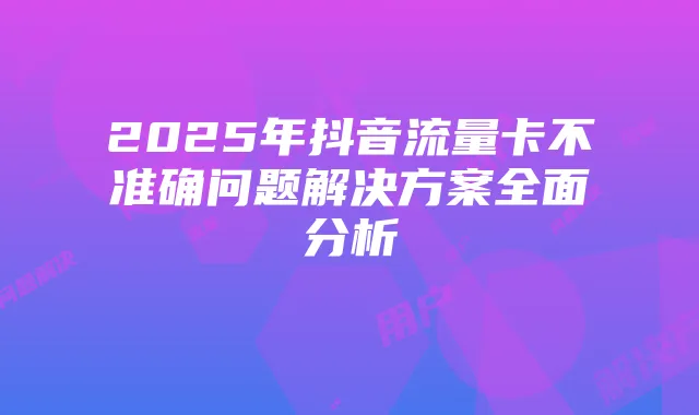 2025年抖音流量卡不准确问题解决方案全面分析