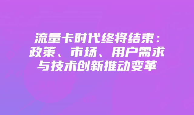 流量卡时代终将结束:政策、市场、用户需求与技术创新推动变革