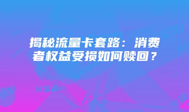揭秘流量卡套路：消费者权益受损如何赎回？