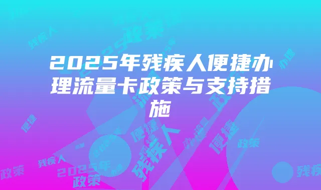 2025年残疾人便捷办理流量卡政策与支持措施