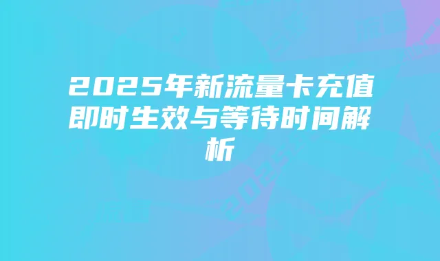 2025年新流量卡充值即时生效与等待时间解析