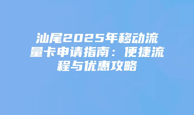 汕尾2025年移动流量卡申请指南:便捷流程与优惠攻略