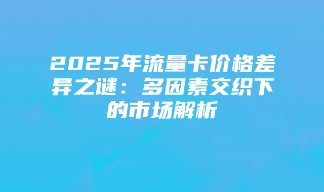 2025年流量卡价格差异之谜:多因素交织下的市场解析