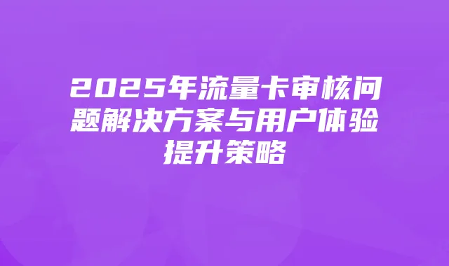 2025年流量卡审核问题解决方案与用户体验提升策略