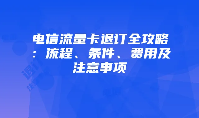 电信流量卡退订全攻略：流程、条件、费用及注意事项