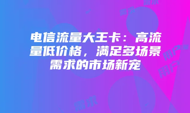 电信流量大王卡:高流量低价格,满足多场景需求的市场新宠