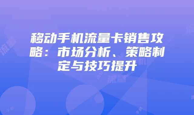 移动手机流量卡销售攻略:市场分析、策略制定与技巧提升