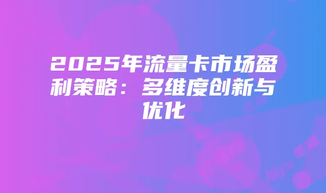 2025年流量卡市场盈利策略:多维度创新与优化