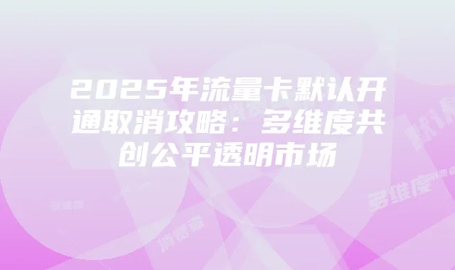 2025年流量卡默认开通取消攻略：多维度共创公平透明市场