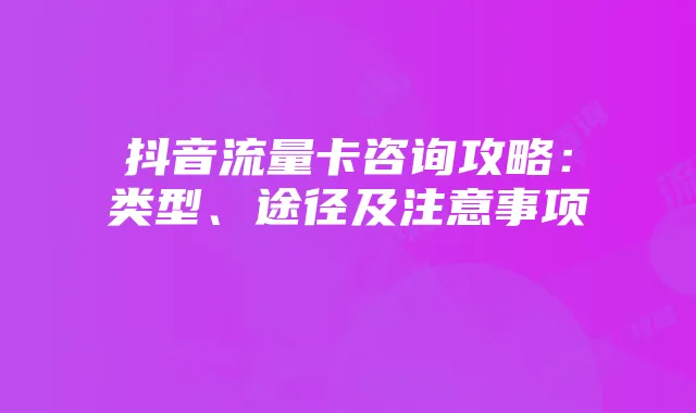抖音流量卡咨询攻略：类型、途径及注意事项