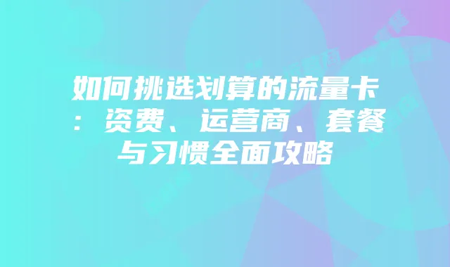 如何挑选划算的流量卡：资费、运营商、套餐与习惯全面攻略