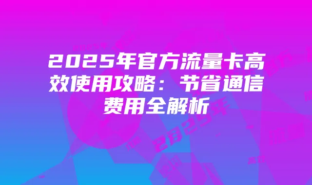 2025年官方流量卡高效使用攻略:节省通信费用全解析