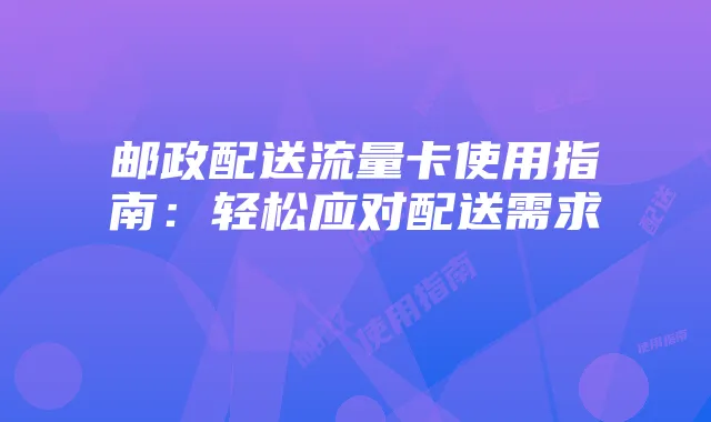 邮政配送流量卡使用指南：轻松应对配送需求
