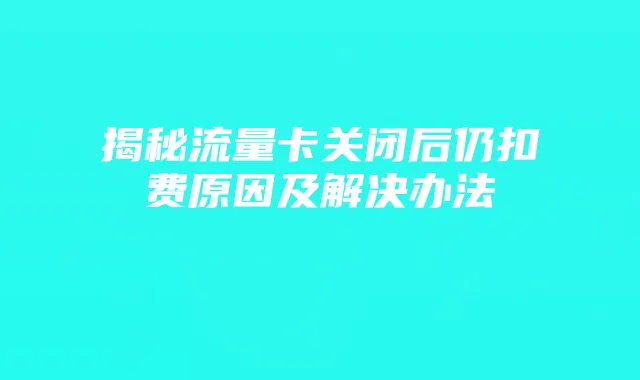 揭秘流量卡关闭后仍扣费原因及解决办法