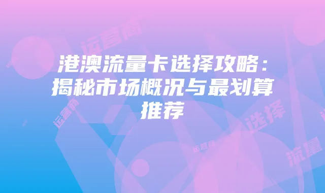 港澳流量卡选择攻略:揭秘市场概况与最划算推荐