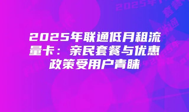 2025年联通低月租流量卡:亲民套餐与优惠政策受用户青睐
